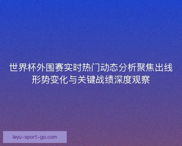 世界杯外围赛实时热门动态分析聚焦出线形势变化与关键战绩深度观察