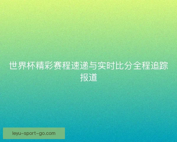 世界杯精彩赛程速递与实时比分全程追踪报道 世界杯精彩赛程速递与实时比分全程追踪报道