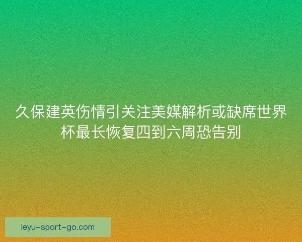 久保建英伤情引关注美媒解析或缺席世界杯最长恢复四到六周恐告别 久保建英伤情引关注美媒解析或缺席世界杯最长恢复四到六周恐告别