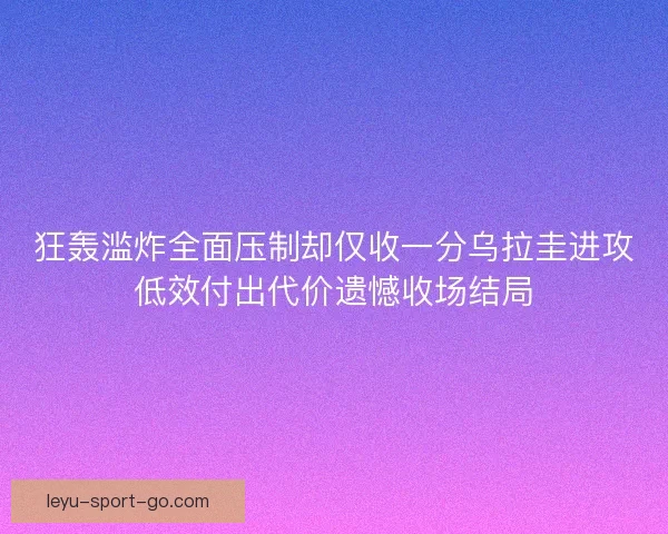 狂轰滥炸全面压制却仅收一分乌拉圭进攻低效付出代价遗憾收场结局 狂轰滥炸全面压制却仅收一分乌拉圭进攻低效付出代价遗憾收场结局