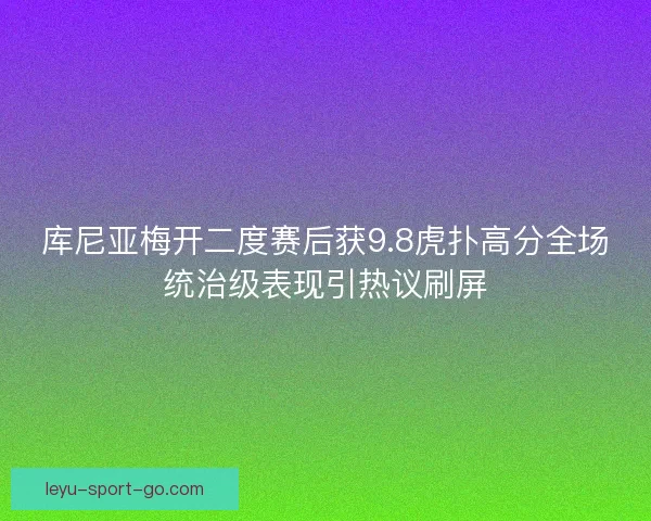库尼亚梅开二度赛后获9.8虎扑高分全场统治级表现引热议刷屏