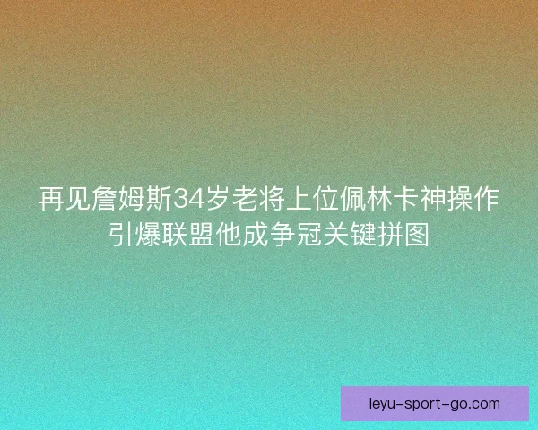 再见詹姆斯34岁老将上位佩林卡神操作引爆联盟他成争冠关键拼图 再见詹姆斯34岁老将上位佩林卡神操作引爆联盟他成争冠关键拼图