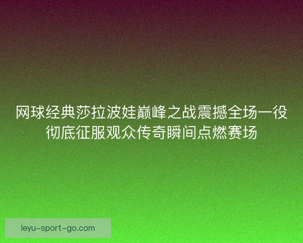 网球经典莎拉波娃巅峰之战震撼全场一役彻底征服观众传奇瞬间点燃赛场