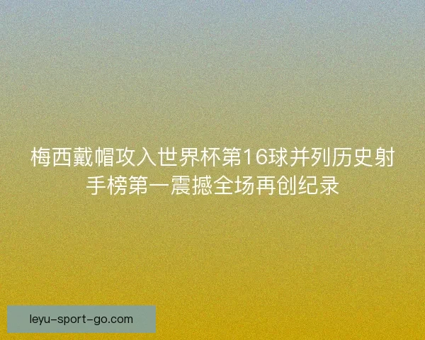 梅西戴帽攻入世界杯第16球并列历史射手榜第一震撼全场再创纪录